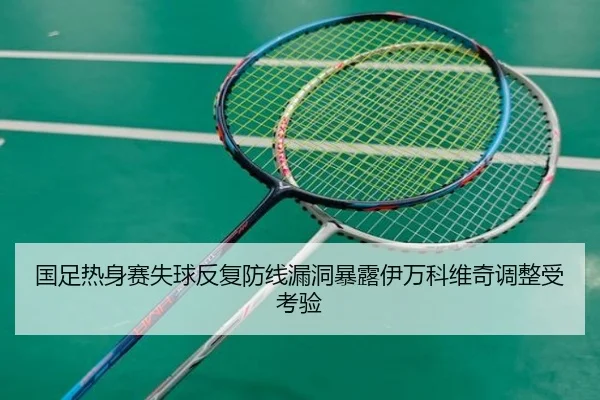 国足热身赛失球反复防线漏洞暴露伊万科维奇调整受考验